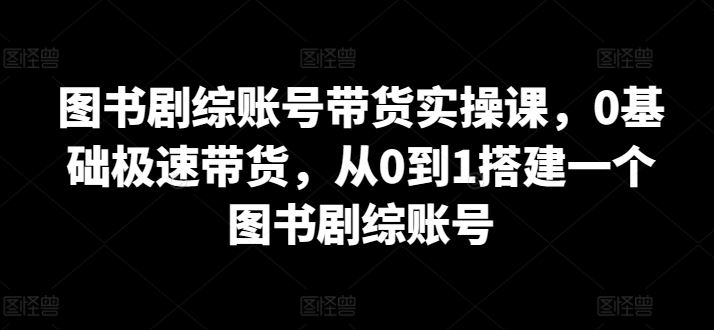 图书剧综账号带货实操课,0基础极速带货,从0到1搭建一个图书剧综账号-解忧云网络