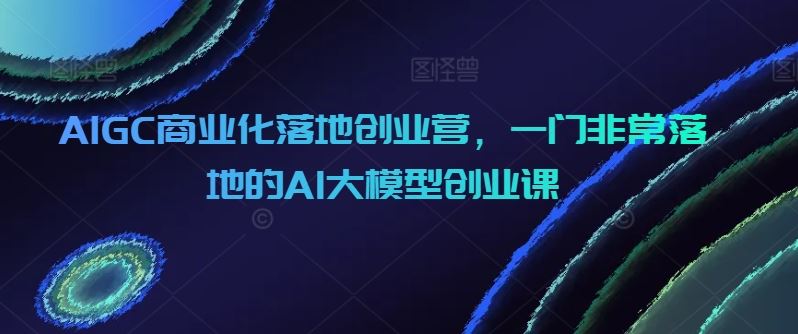 AIGC商业化落地创业营,一门非常落地的AI大模型创业课-解忧云网络
