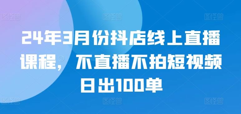 24年3月份抖店线上直播课程,不直播不拍短视频日出100单-解忧云网络