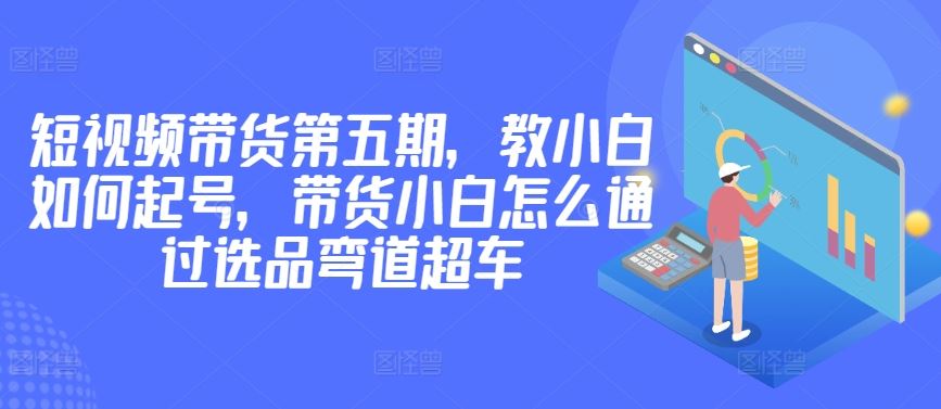 价值2980短视频带货第五期,教小白如何起号,带货小白怎么通过选品弯道超车-解忧云网络