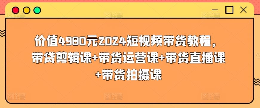 价值4980元2024短视频带货教程,带贷剪辑课+带货运营课+带货直播课+带货拍摄课-解忧云网络