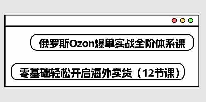俄罗斯Ozon爆单实战全阶体系课,零基础轻松开启海外卖货(12节课)-解忧云网络