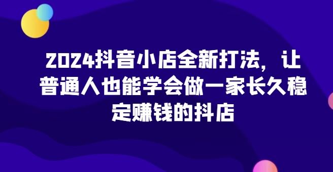 2024抖音小店全新打法,让普通人也能学会做一家长久稳定赚钱的抖店-解忧云网络