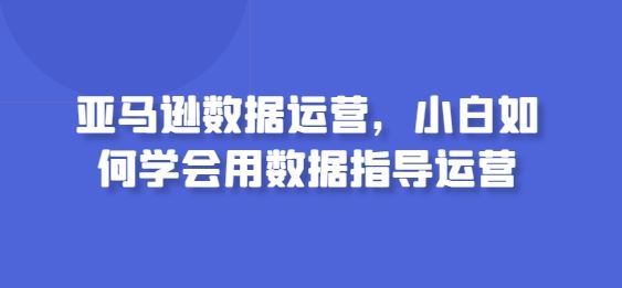亚马逊数据运营,小白如何学会用数据指导运营-解忧云网络