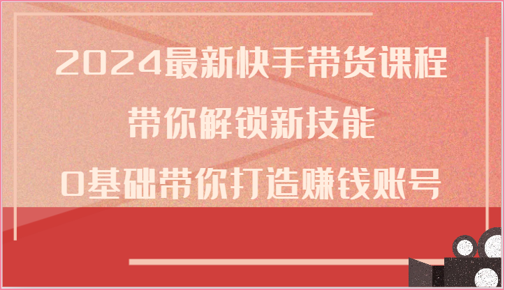 2024最新快手带货课程,带你解锁新技能,0基础带你打造赚钱账号-解忧云网络