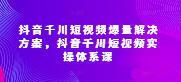 抖音千川短视频爆量解决方案,抖音千川短视频实操体系课-解忧云网络