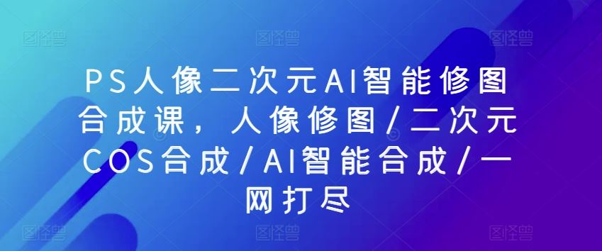 PS人像二次元AI智能修图合成课,人像修图/二次元COS合成/AI智能合成/一网打尽-解忧云网络
