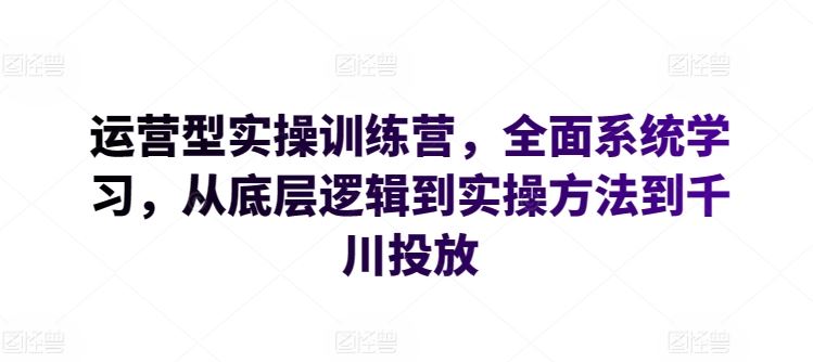 运营型实操训练营,全面系统学习,从底层逻辑到实操方法到千川投放-解忧云网络