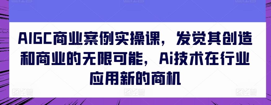 AIGC商业案例实操课,发觉其创造和商业的无限可能,Ai技术在行业应用新的商机-解忧云网络