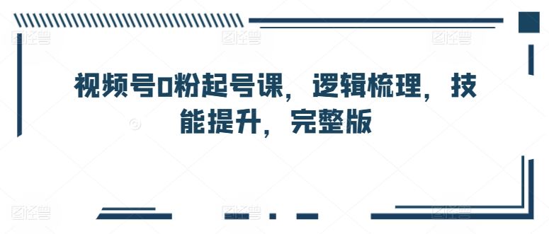 视频号0粉起号课,逻辑梳理,技能提升,完整版-解忧云网络