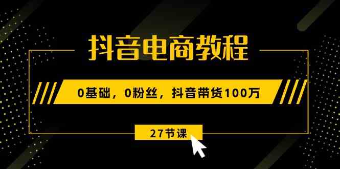 抖音电商教程:0基础,0粉丝,抖音带货100万(27节视频课)-解忧云网络
