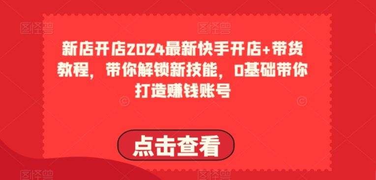 2024最新快手开店+带货教程,带你解锁新技能,0基础带你打造赚钱账号-解忧云网络