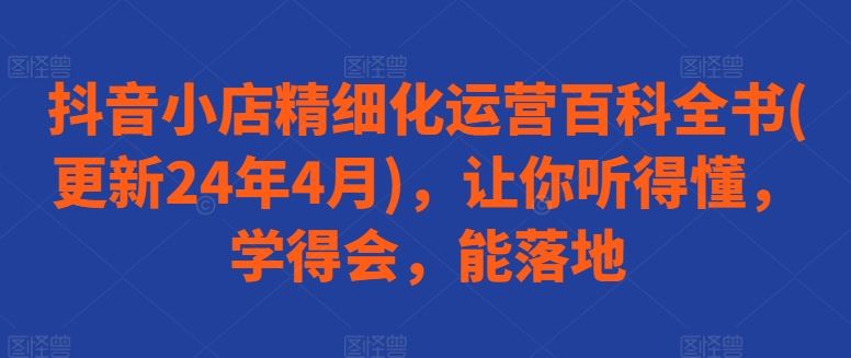 抖音小店精细化运营百科全书(更新24年4月),让你听得懂,学得会,能落地-解忧云网络