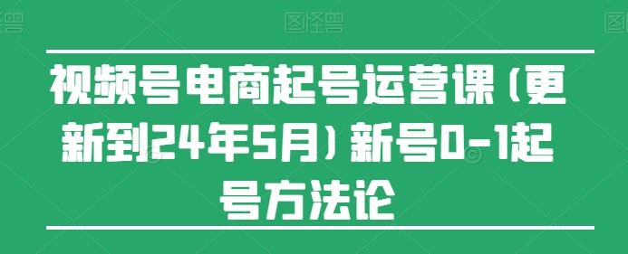 视频号电商起号运营课(更新到24年5月)新号0-1起号方法论-解忧云网络