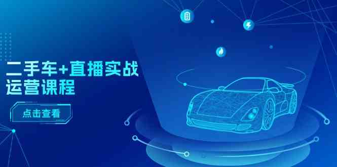 二手车直播实战运营课程:直播推荐/短视频推荐/千川投放/直播全流程-解忧云网络