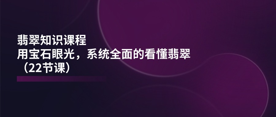 翡翠知识课程,用宝石眼光,系统全面的看懂翡翠(22节课)-解忧云网络