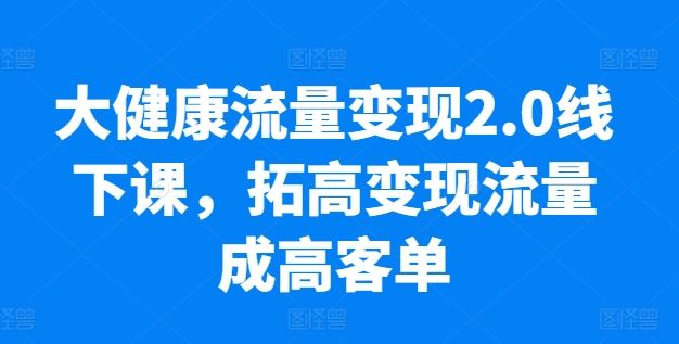 大健康流量变现2.0线下课,拓高变现流量成高客单,业绩10倍增长,低粉高变现,只讲落地实操-解忧云网络