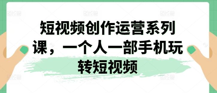短视频创作运营系列课,一个人一部手机玩转短视频-解忧云网络