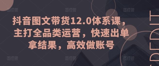 抖音图文带货12.0体系课,主打全品类运营,快速出单拿结果,高效做账号-解忧云网络