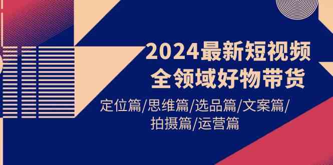 (9818期)2024最新短视频全领域好物带货 定位篇/思维篇/选品篇/文案篇/拍摄篇/运营篇-解忧云网络