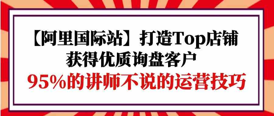 (9976期)【阿里国际站】打造Top店铺-获得优质询盘客户,95%的讲师不说的运营技巧-解忧云网络