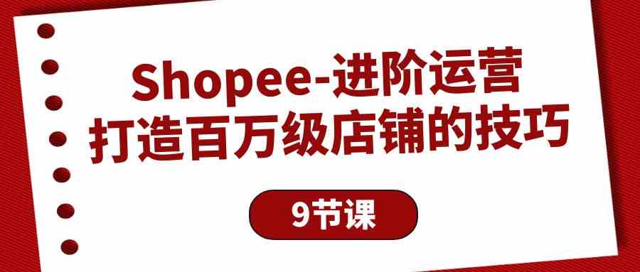 (10083期)Shopee-进阶运营:打造百万级店铺的技巧(9节课)-解忧云网络