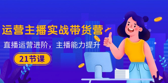(10511期)运营主播·实战带货营:直播运营 进阶,主播 能力提升(21节课)-解忧云网络