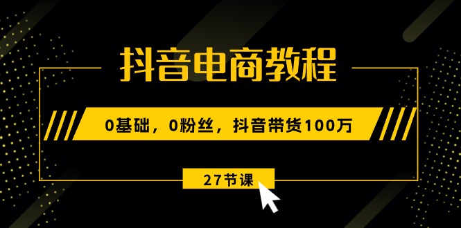 (10949期)抖音电商教程:0基础,0粉丝,抖音带货100万(27节视频课)-解忧云网络
