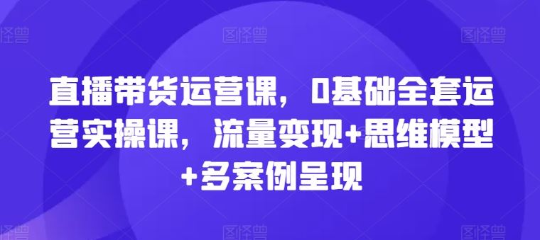 直播带货运营课,0基础全套运营实操课,流量变现+思维模型+多案例呈现-解忧云网络