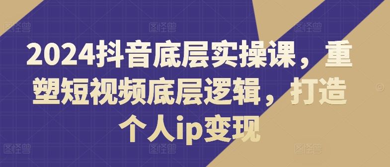 2024抖音底层实操课,重塑短视频底层逻辑,打造个人ip变现-解忧云网络