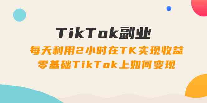 TikTok副业课:每天利用2小时在TK实现收益,零基础TikTok上如何变现(34节)-解忧云网络