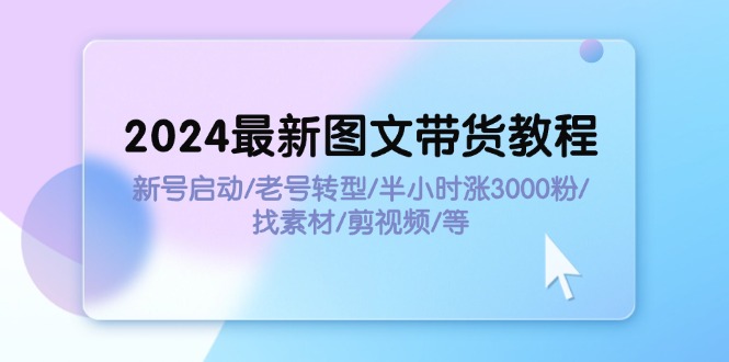 (11940期)2024最新图文带货教程:新号启动/老号转型/半小时涨3000粉/找素材/剪辑-解忧云网络