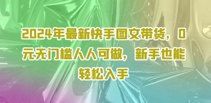 2024年最新快手图文带货,0元无门槛人人可做,新手也能轻松入手-解忧云网络
