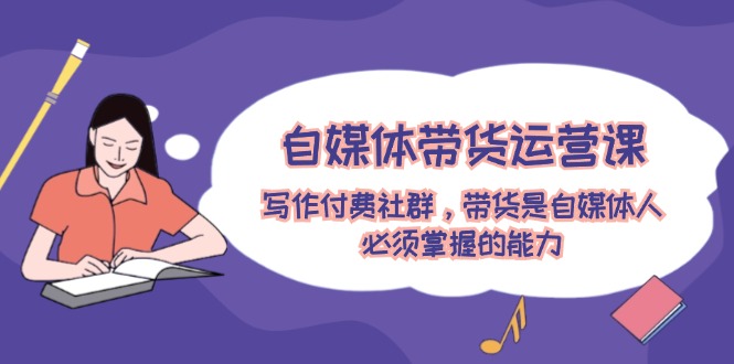 (12043期)自媒体带货运营课:写作付费社群,带货是自媒体人必须掌握的能力-解忧云网络