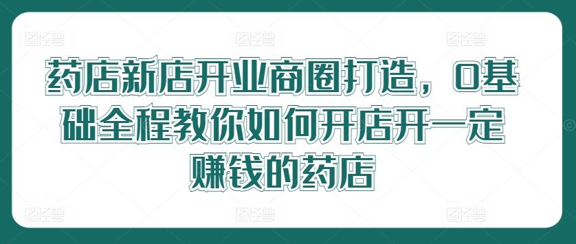 药店新店开业商圈打造,0基础全程教你如何开店开一定赚钱的药店-解忧云网络