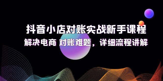 (12132期)抖音小店对账实战新手课程,解决电商 对账难题,详细流程讲解-解忧云网络