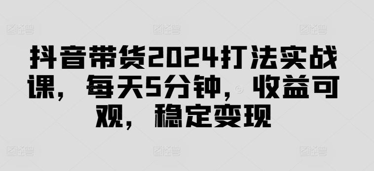 抖音带货2024打法实战课,每天5分钟,收益可观,稳定变现【揭秘】-解忧云网络
