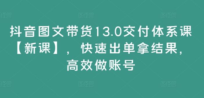 抖音图文带货13.0交付体系课【新课】,快速出单拿结果,高效做账号-解忧云网络