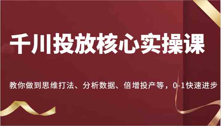 千川投放核心实操课,教你做到思维打法、分析数据、倍增投产等,0-1快速进步-解忧云网络