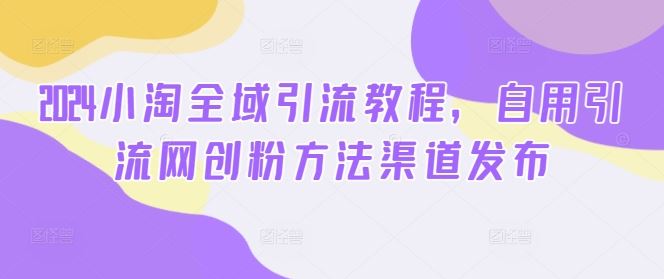 2024小淘全域引流教程,自用引流网创粉方法渠道发布-解忧云网络