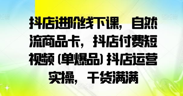 抖店进阶线下课,自然流商品卡,抖店付费短视频(单爆品)抖店运营实操,干货满满-解忧云网络