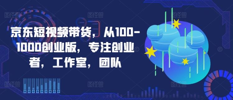 京东短视频带货,从100-1000创业版,专注创业者,工作室,团队-解忧云网络
