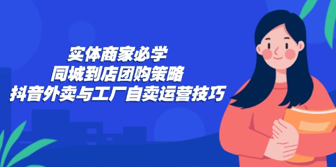 (12738期)实体商家必学:同城到店团购策略:抖音外卖与工厂自卖运营技巧-解忧云网络