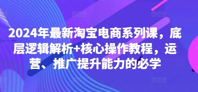 2024年最新淘宝电商系列课,底层逻辑解析+核心操作教程,运营、推广提升能力的必学-解忧云网络