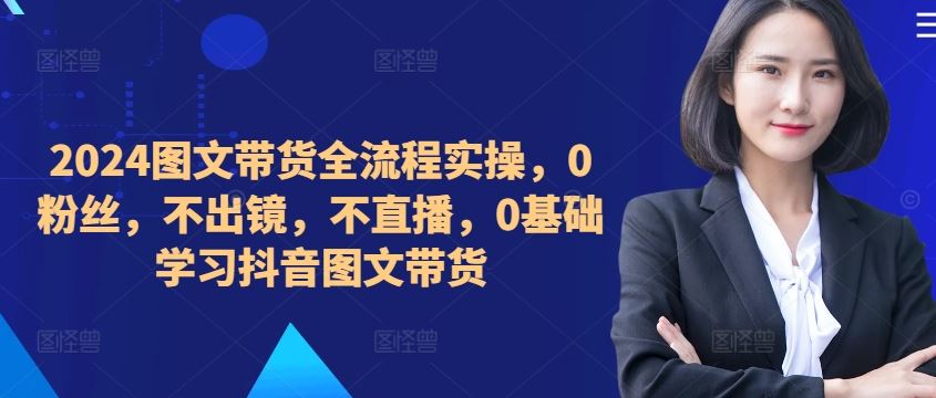 2024图文带货全流程实操,0粉丝,不出镜,不直播,0基础学习抖音图文带货-解忧云网络