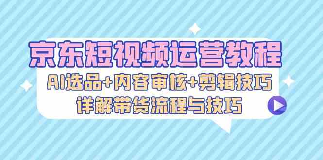 京东短视频运营教程:AI选品+内容审核+剪辑技巧,详解带货流程与技巧-解忧云网络