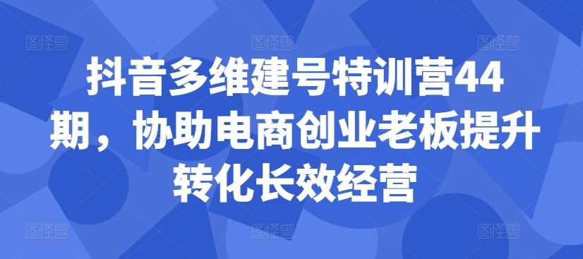 抖音多维建号特训营44期,协助电商创业老板提升转化长效经营-解忧云网络