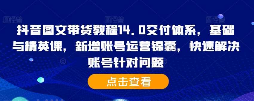 抖音图文带货教程14.0交付体系,基础与精英课,新增账号运营锦囊,快速解决账号针对问题-解忧云网络