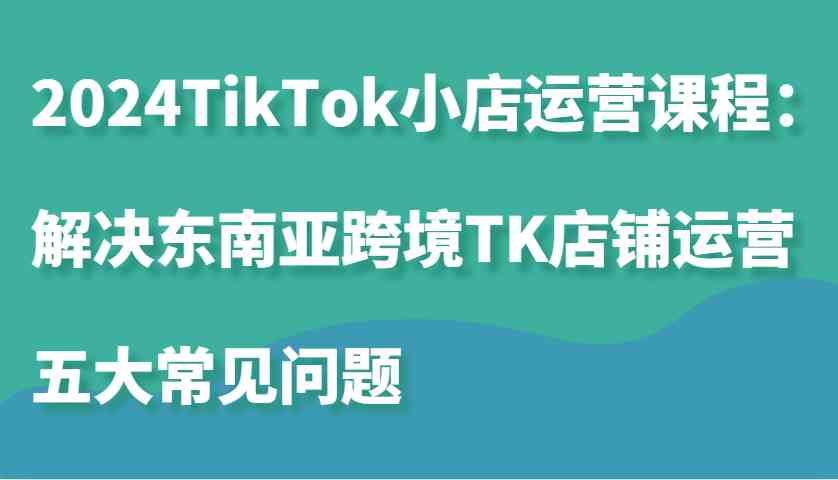 2024TikTok小店运营课程:解决东南亚跨境TK店铺运营五大常见问题-解忧云网络