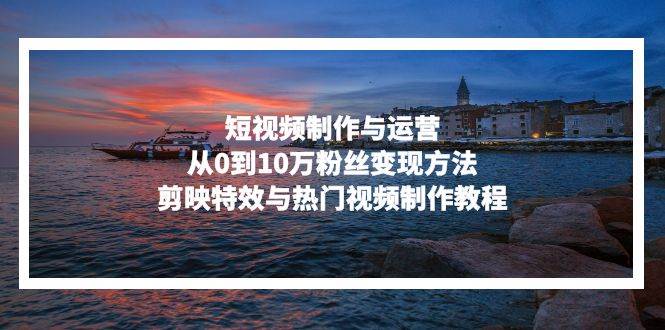 (13247期)短视频制作与运营,从0到10万粉丝变现方法,剪映特效与热门视频制作教程-解忧云网络